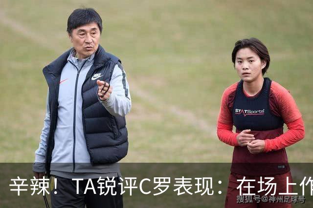辛辣！TA锐评C罗表现：在场上作用像一缕烟；停赛缺席对球队更好